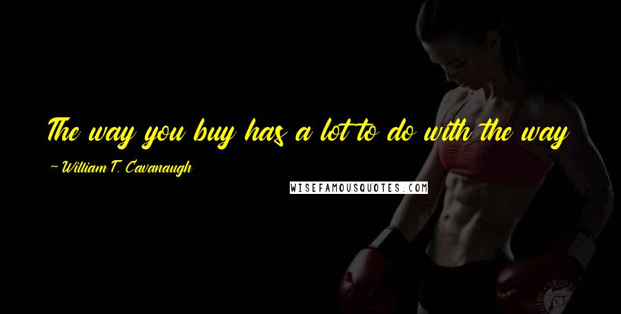 William T. Cavanaugh Quotes: The way you buy has a lot to do with the way you worship and who you worship and what you worship.