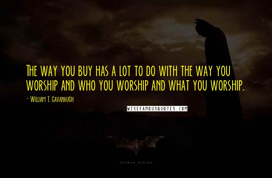 William T. Cavanaugh Quotes: The way you buy has a lot to do with the way you worship and who you worship and what you worship.