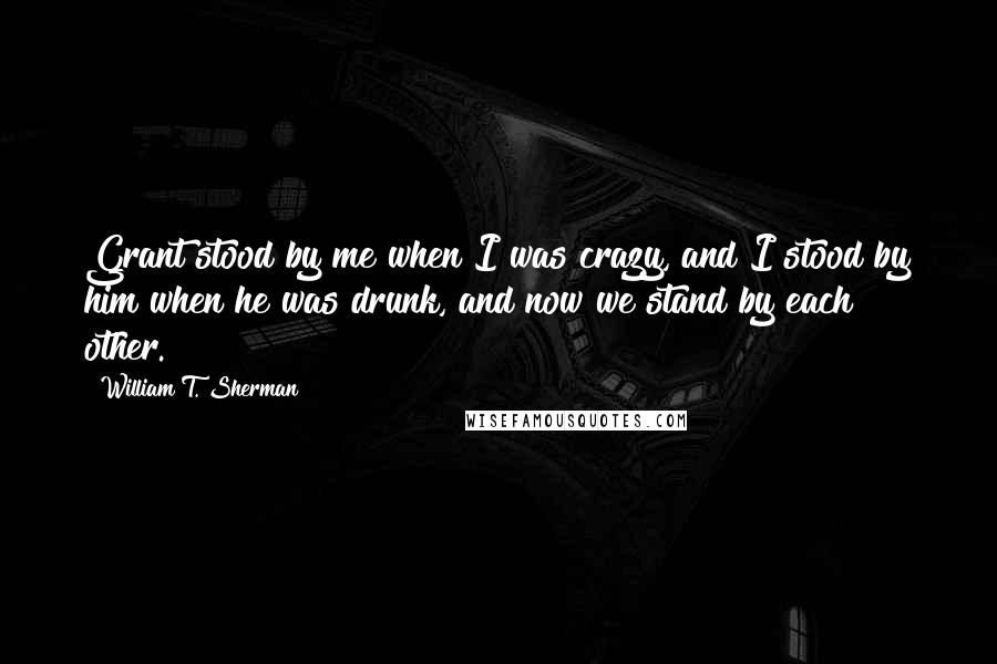 William T. Sherman Quotes: Grant stood by me when I was crazy, and I stood by him when he was drunk, and now we stand by each other.