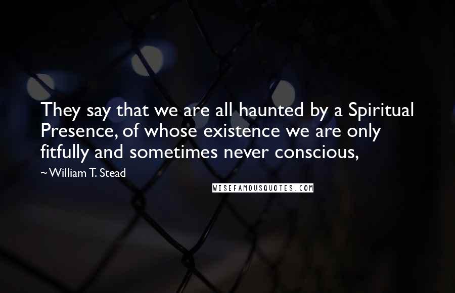 William T. Stead Quotes: They say that we are all haunted by a Spiritual Presence, of whose existence we are only fitfully and sometimes never conscious,