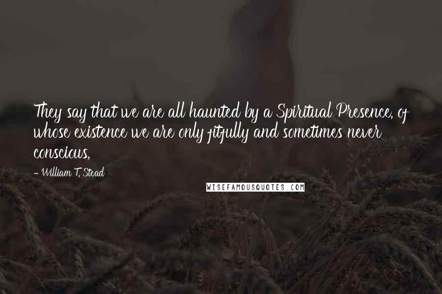 William T. Stead Quotes: They say that we are all haunted by a Spiritual Presence, of whose existence we are only fitfully and sometimes never conscious,