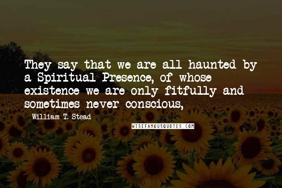 William T. Stead Quotes: They say that we are all haunted by a Spiritual Presence, of whose existence we are only fitfully and sometimes never conscious,