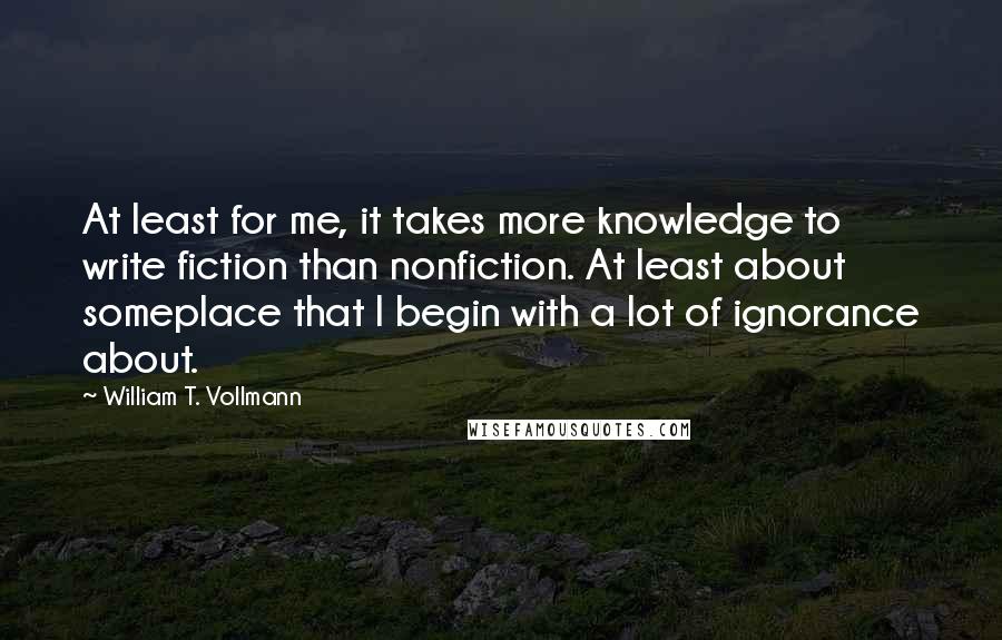 William T. Vollmann Quotes: At least for me, it takes more knowledge to write fiction than nonfiction. At least about someplace that I begin with a lot of ignorance about.