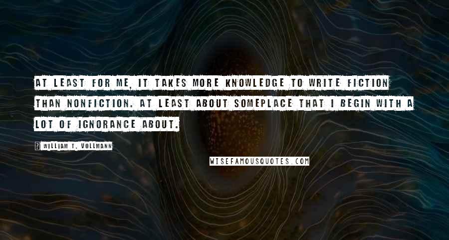 William T. Vollmann Quotes: At least for me, it takes more knowledge to write fiction than nonfiction. At least about someplace that I begin with a lot of ignorance about.