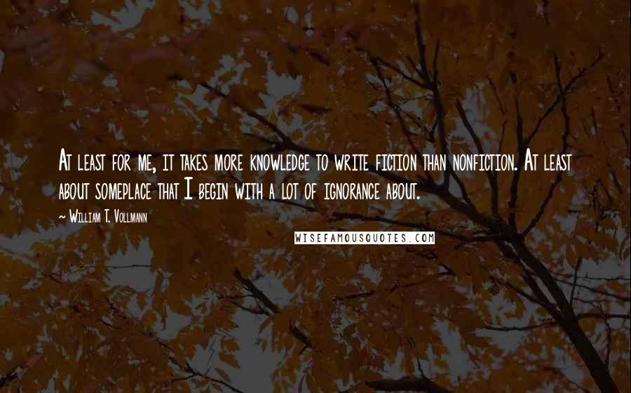 William T. Vollmann Quotes: At least for me, it takes more knowledge to write fiction than nonfiction. At least about someplace that I begin with a lot of ignorance about.