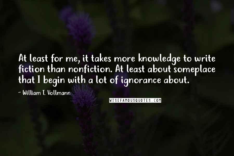 William T. Vollmann Quotes: At least for me, it takes more knowledge to write fiction than nonfiction. At least about someplace that I begin with a lot of ignorance about.