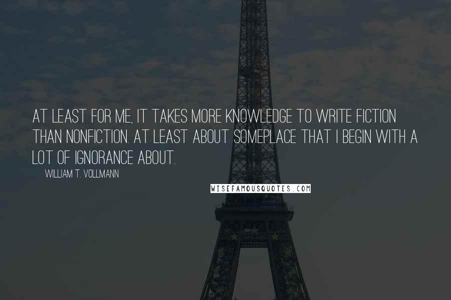 William T. Vollmann Quotes: At least for me, it takes more knowledge to write fiction than nonfiction. At least about someplace that I begin with a lot of ignorance about.