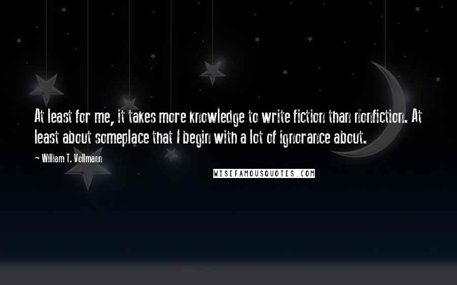 William T. Vollmann Quotes: At least for me, it takes more knowledge to write fiction than nonfiction. At least about someplace that I begin with a lot of ignorance about.