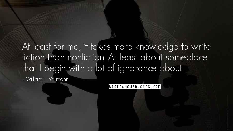 William T. Vollmann Quotes: At least for me, it takes more knowledge to write fiction than nonfiction. At least about someplace that I begin with a lot of ignorance about.