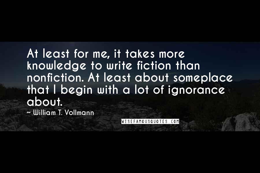 William T. Vollmann Quotes: At least for me, it takes more knowledge to write fiction than nonfiction. At least about someplace that I begin with a lot of ignorance about.