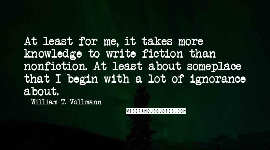 William T. Vollmann Quotes: At least for me, it takes more knowledge to write fiction than nonfiction. At least about someplace that I begin with a lot of ignorance about.