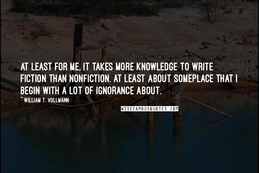 William T. Vollmann Quotes: At least for me, it takes more knowledge to write fiction than nonfiction. At least about someplace that I begin with a lot of ignorance about.