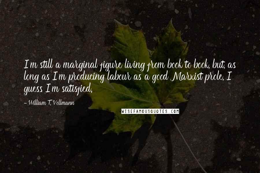 William T. Vollmann Quotes: I'm still a marginal figure living from book to book, but, as long as I'm producing labour as a good Marxist prole, I guess I'm satisfied.