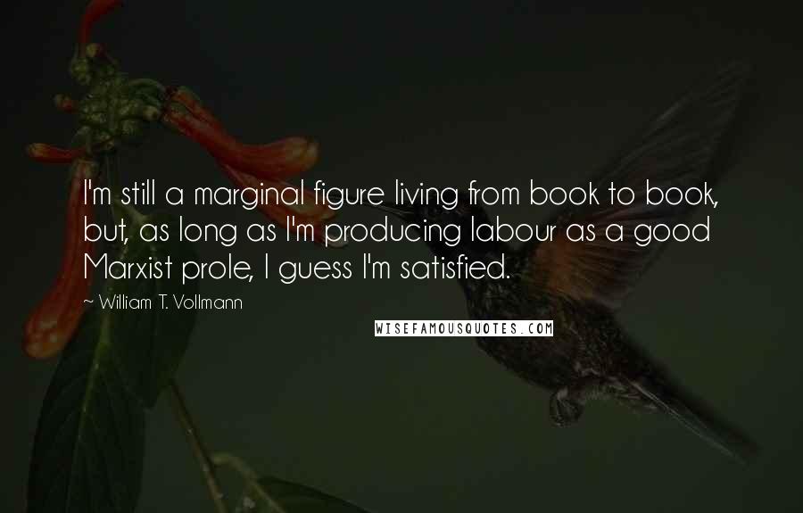 William T. Vollmann Quotes: I'm still a marginal figure living from book to book, but, as long as I'm producing labour as a good Marxist prole, I guess I'm satisfied.