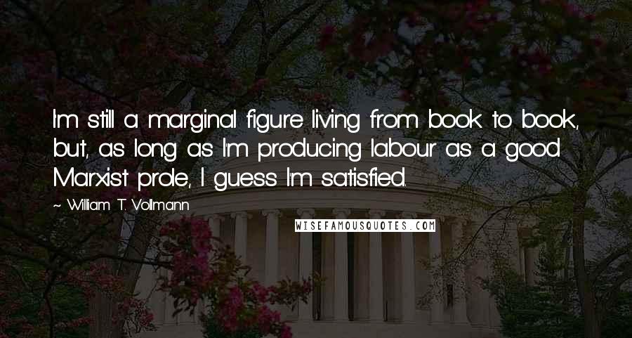 William T. Vollmann Quotes: I'm still a marginal figure living from book to book, but, as long as I'm producing labour as a good Marxist prole, I guess I'm satisfied.