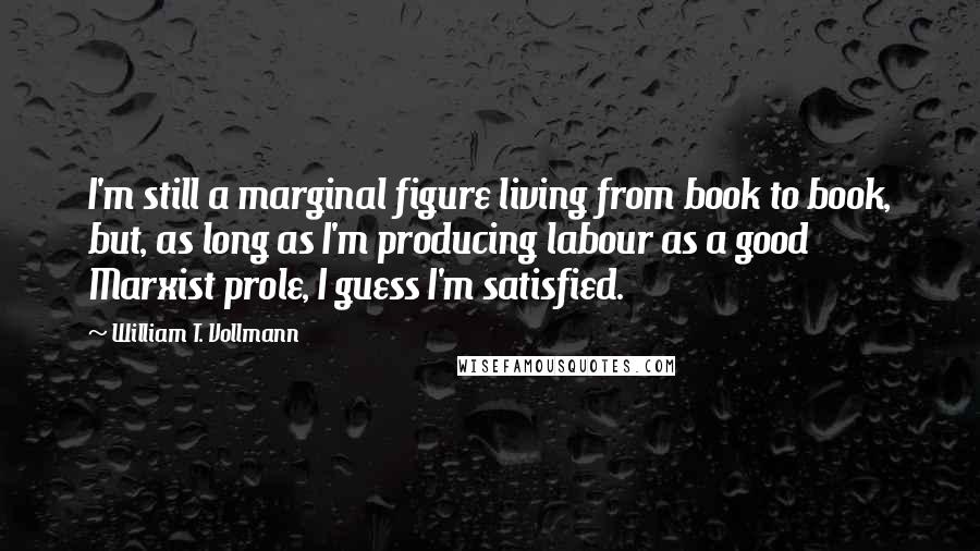 William T. Vollmann Quotes: I'm still a marginal figure living from book to book, but, as long as I'm producing labour as a good Marxist prole, I guess I'm satisfied.