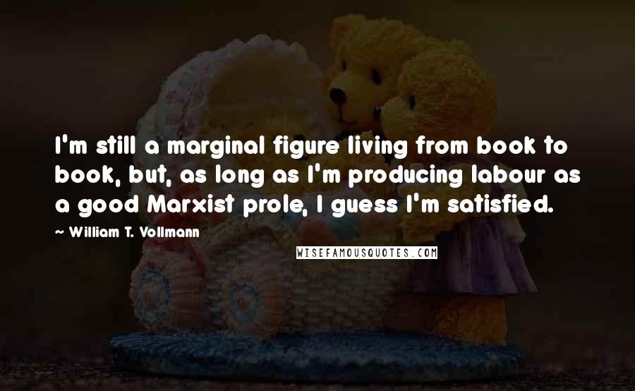 William T. Vollmann Quotes: I'm still a marginal figure living from book to book, but, as long as I'm producing labour as a good Marxist prole, I guess I'm satisfied.