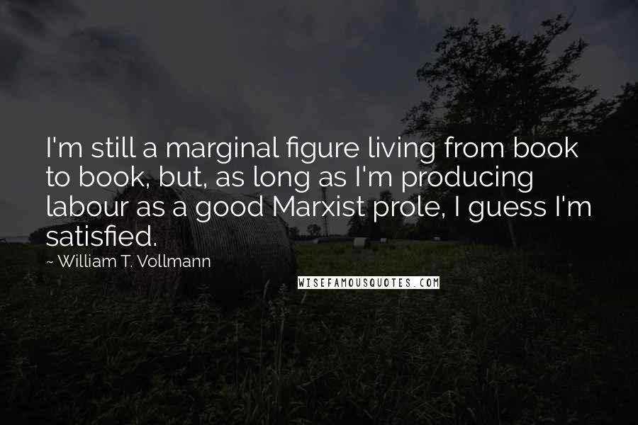 William T. Vollmann Quotes: I'm still a marginal figure living from book to book, but, as long as I'm producing labour as a good Marxist prole, I guess I'm satisfied.