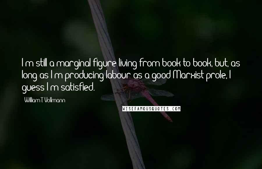 William T. Vollmann Quotes: I'm still a marginal figure living from book to book, but, as long as I'm producing labour as a good Marxist prole, I guess I'm satisfied.