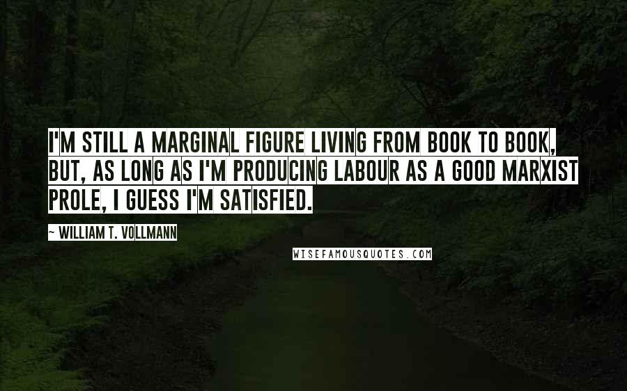 William T. Vollmann Quotes: I'm still a marginal figure living from book to book, but, as long as I'm producing labour as a good Marxist prole, I guess I'm satisfied.