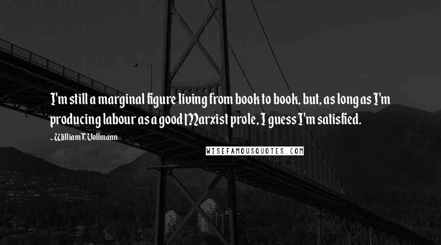 William T. Vollmann Quotes: I'm still a marginal figure living from book to book, but, as long as I'm producing labour as a good Marxist prole, I guess I'm satisfied.