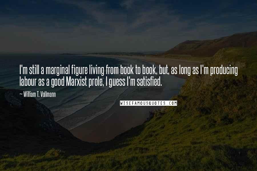 William T. Vollmann Quotes: I'm still a marginal figure living from book to book, but, as long as I'm producing labour as a good Marxist prole, I guess I'm satisfied.