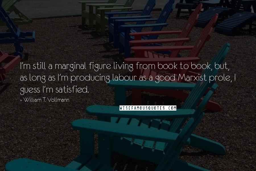 William T. Vollmann Quotes: I'm still a marginal figure living from book to book, but, as long as I'm producing labour as a good Marxist prole, I guess I'm satisfied.