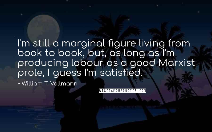 William T. Vollmann Quotes: I'm still a marginal figure living from book to book, but, as long as I'm producing labour as a good Marxist prole, I guess I'm satisfied.