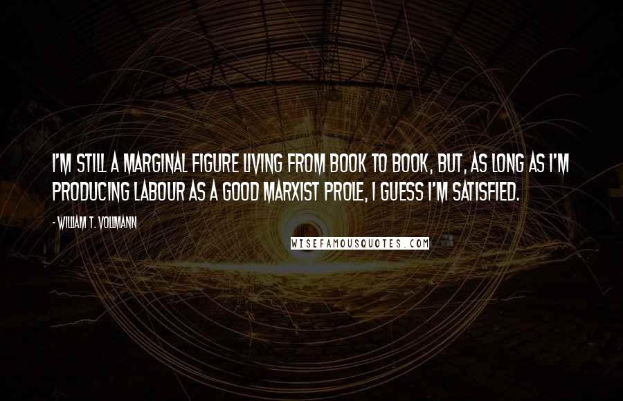 William T. Vollmann Quotes: I'm still a marginal figure living from book to book, but, as long as I'm producing labour as a good Marxist prole, I guess I'm satisfied.