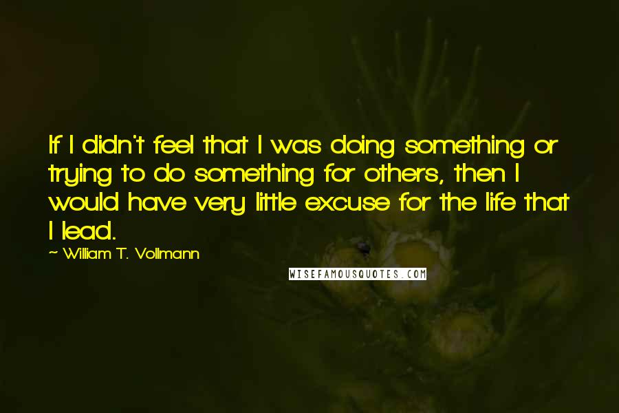 William T. Vollmann Quotes: If I didn't feel that I was doing something or trying to do something for others, then I would have very little excuse for the life that I lead.