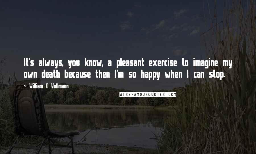 William T. Vollmann Quotes: It's always, you know, a pleasant exercise to imagine my own death because then I'm so happy when I can stop.