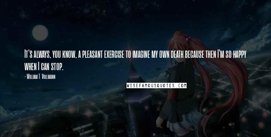 William T. Vollmann Quotes: It's always, you know, a pleasant exercise to imagine my own death because then I'm so happy when I can stop.