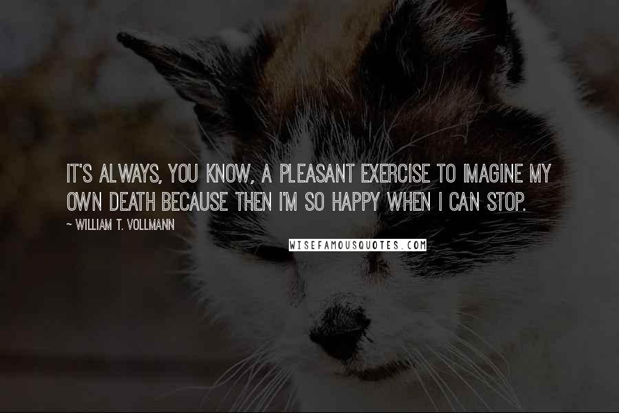 William T. Vollmann Quotes: It's always, you know, a pleasant exercise to imagine my own death because then I'm so happy when I can stop.