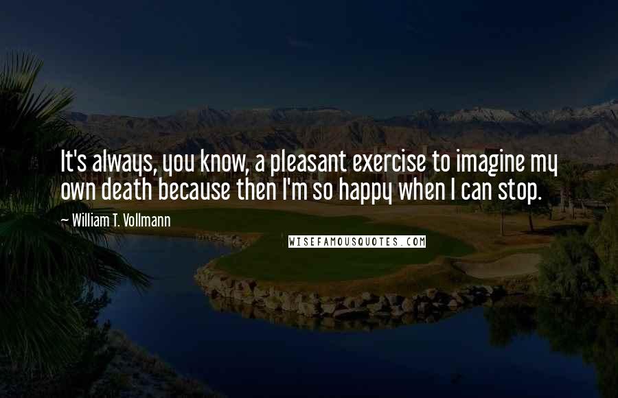 William T. Vollmann Quotes: It's always, you know, a pleasant exercise to imagine my own death because then I'm so happy when I can stop.