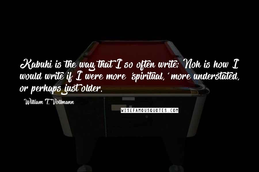 William T. Vollmann Quotes: Kabuki is the way that I so often write; Noh is how I would write if I were more 'spiritual,' more understated, or perhaps just older.