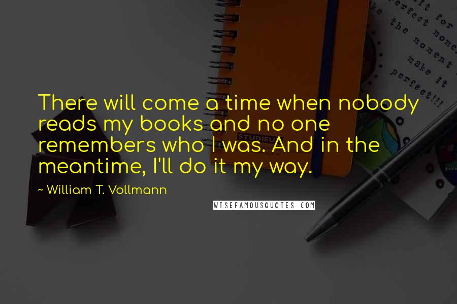 William T. Vollmann Quotes: There will come a time when nobody reads my books and no one remembers who I was. And in the meantime, I'll do it my way.