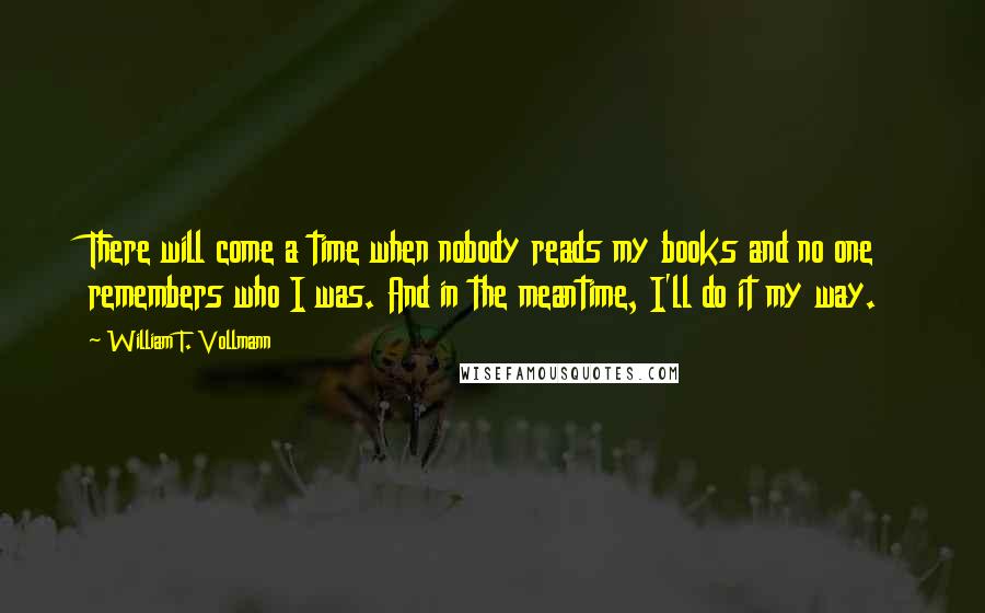William T. Vollmann Quotes: There will come a time when nobody reads my books and no one remembers who I was. And in the meantime, I'll do it my way.