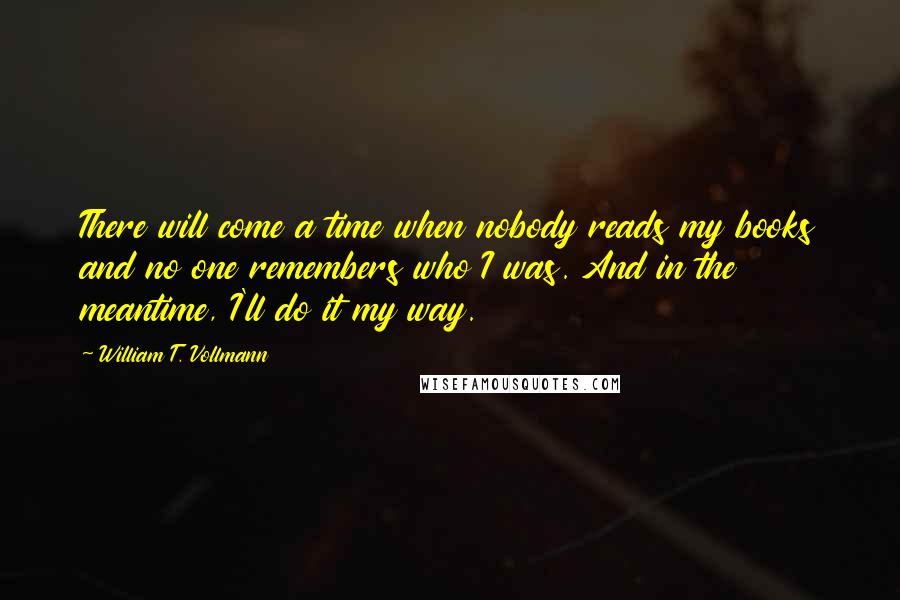 William T. Vollmann Quotes: There will come a time when nobody reads my books and no one remembers who I was. And in the meantime, I'll do it my way.