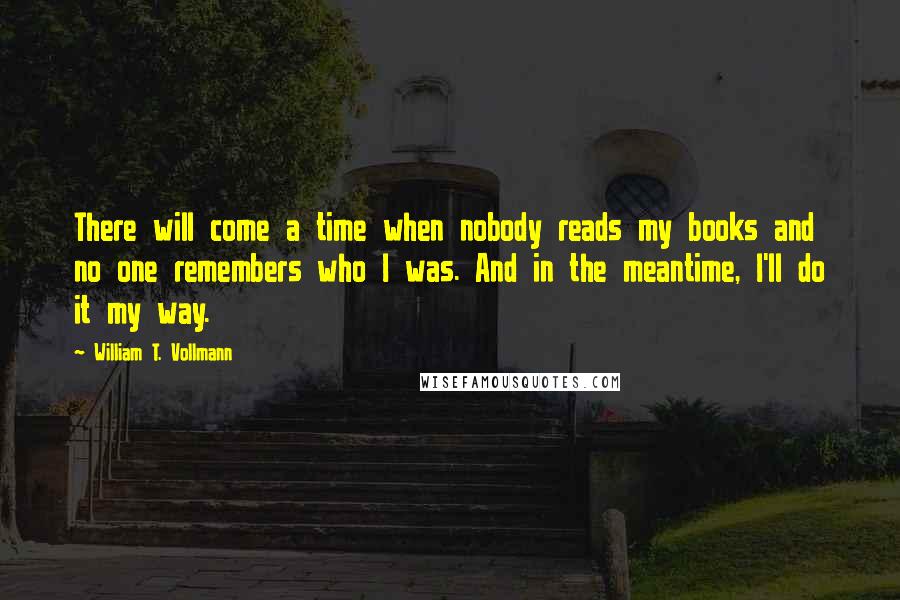 William T. Vollmann Quotes: There will come a time when nobody reads my books and no one remembers who I was. And in the meantime, I'll do it my way.