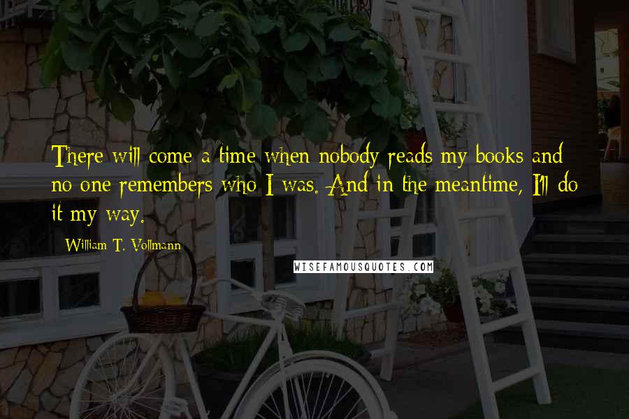 William T. Vollmann Quotes: There will come a time when nobody reads my books and no one remembers who I was. And in the meantime, I'll do it my way.