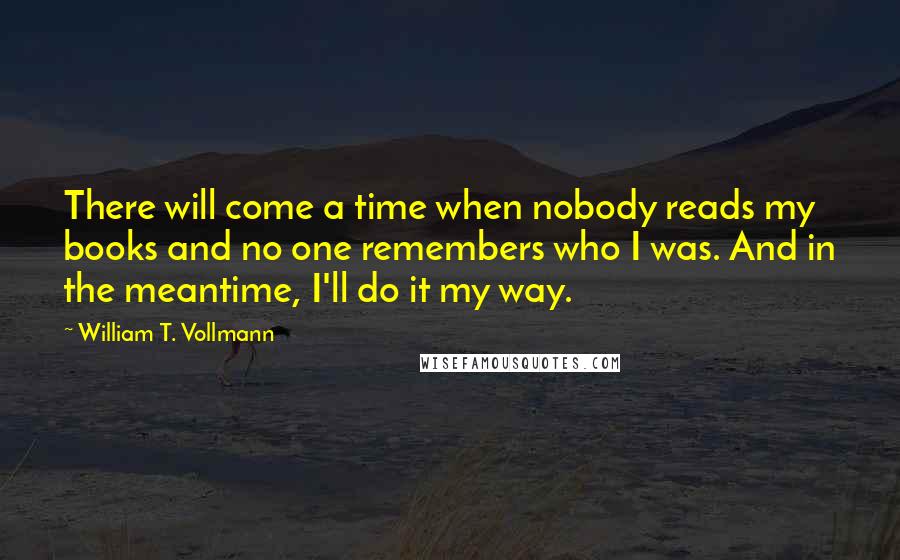 William T. Vollmann Quotes: There will come a time when nobody reads my books and no one remembers who I was. And in the meantime, I'll do it my way.