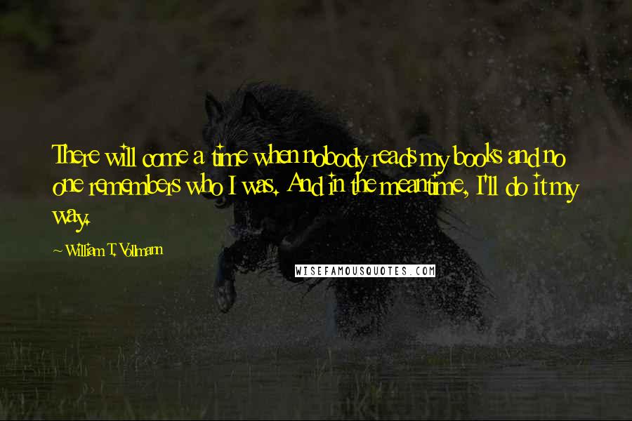 William T. Vollmann Quotes: There will come a time when nobody reads my books and no one remembers who I was. And in the meantime, I'll do it my way.