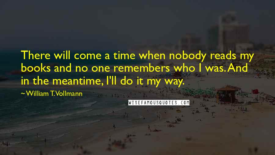 William T. Vollmann Quotes: There will come a time when nobody reads my books and no one remembers who I was. And in the meantime, I'll do it my way.