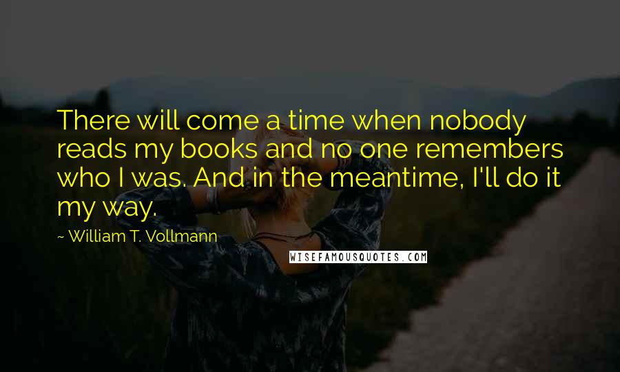 William T. Vollmann Quotes: There will come a time when nobody reads my books and no one remembers who I was. And in the meantime, I'll do it my way.