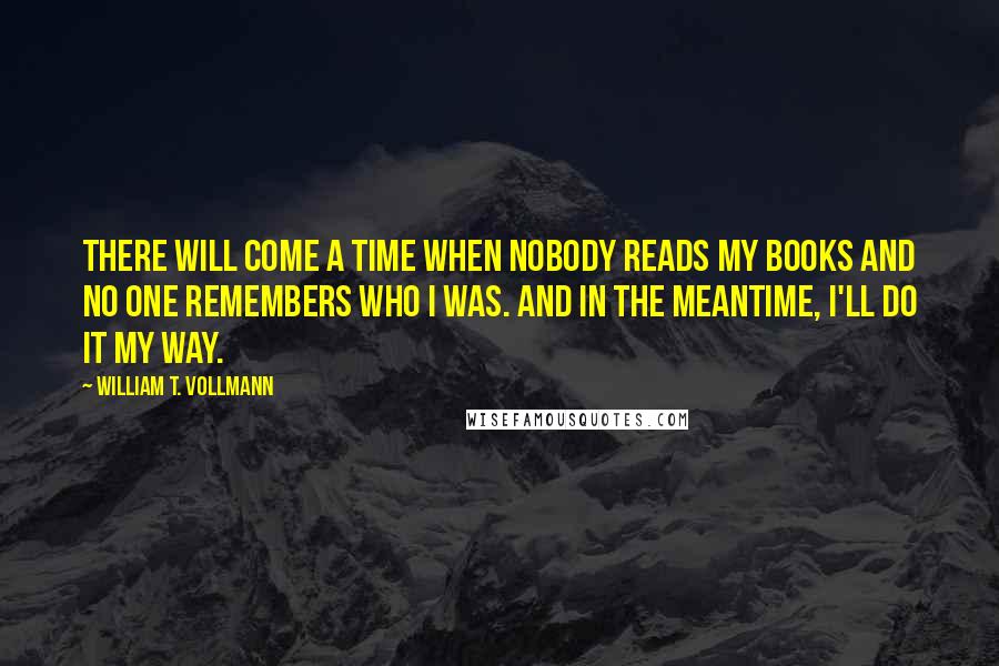 William T. Vollmann Quotes: There will come a time when nobody reads my books and no one remembers who I was. And in the meantime, I'll do it my way.