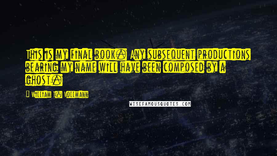 William T. Vollmann Quotes: This is my final book. Any subsequent productions bearing my name will have been composed by a ghost.