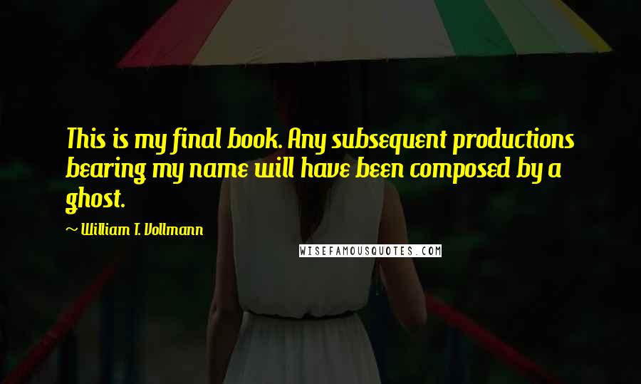 William T. Vollmann Quotes: This is my final book. Any subsequent productions bearing my name will have been composed by a ghost.