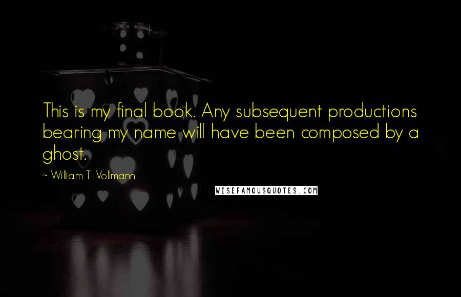 William T. Vollmann Quotes: This is my final book. Any subsequent productions bearing my name will have been composed by a ghost.