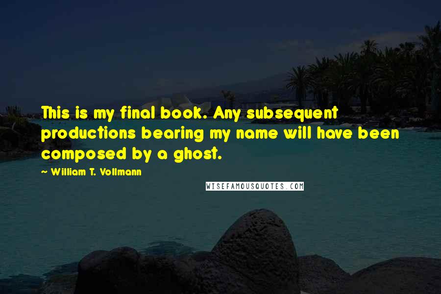 William T. Vollmann Quotes: This is my final book. Any subsequent productions bearing my name will have been composed by a ghost.