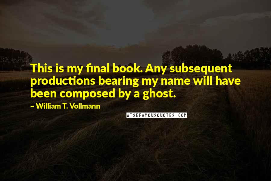 William T. Vollmann Quotes: This is my final book. Any subsequent productions bearing my name will have been composed by a ghost.